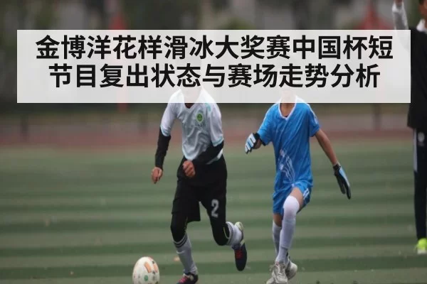 金博洋花样滑冰大奖赛中国杯短节目复出状态与赛场走势分析